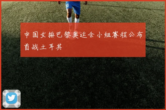 中国女排巴黎奥运会小组赛程公布首战土耳其