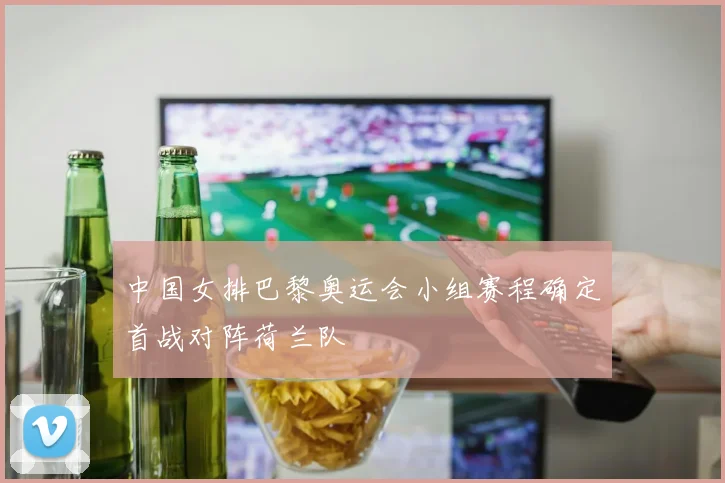 中国女排巴黎奥运会小组赛程确定首战对阵荷兰队