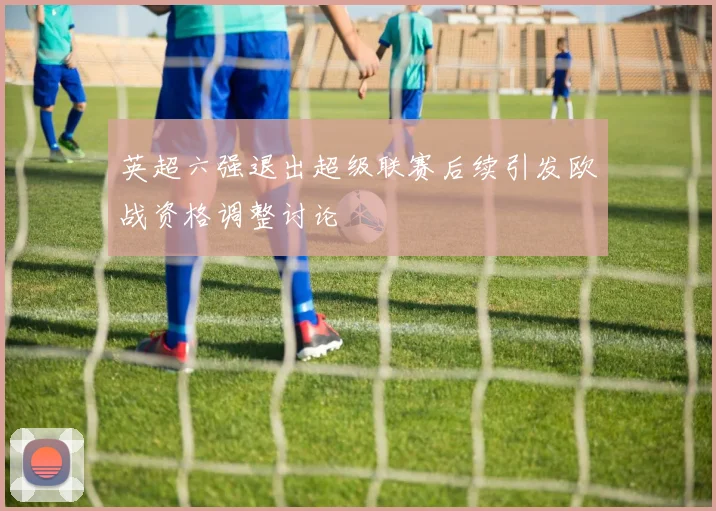 英超六强退出超级联赛后续引发欧战资格调整讨论