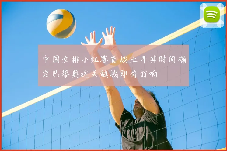 中国女排小组赛首战土耳其时间确定巴黎奥运关键战即将打响