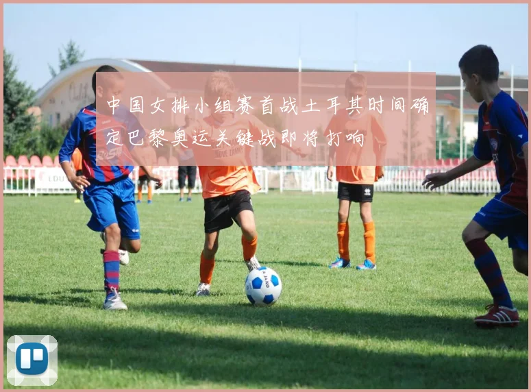 中国女排小组赛首战土耳其时间确定巴黎奥运关键战即将打响