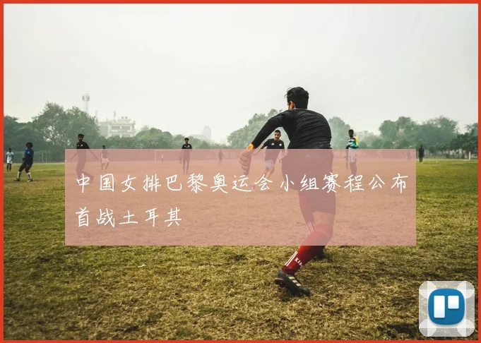 中国女排巴黎奥运会小组赛程公布首战土耳其