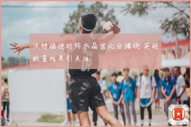 沃特福德对阵水晶宫比分揭晓 英超较量结果引关注