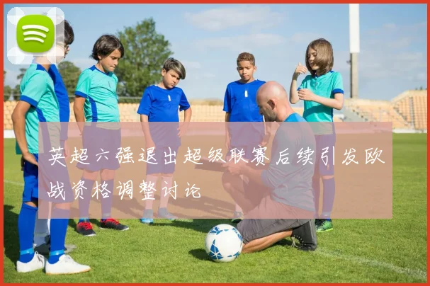 英超六强退出超级联赛后续引发欧战资格调整讨论