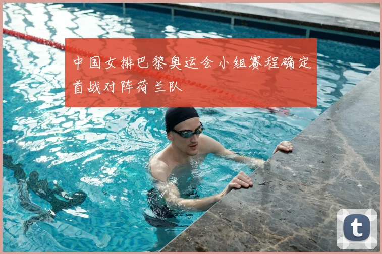 中国女排巴黎奥运会小组赛程确定首战对阵荷兰队