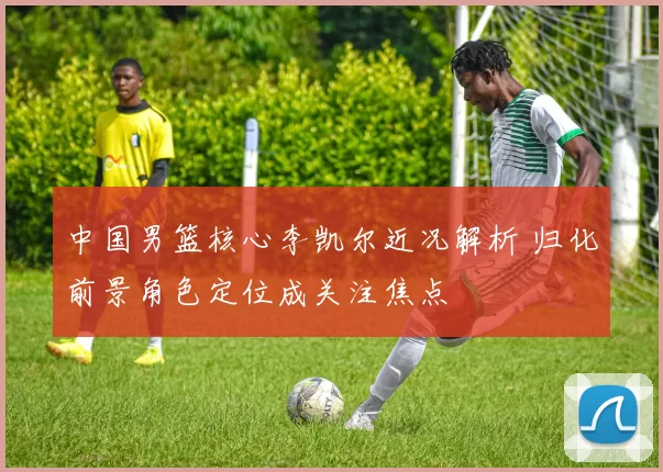 中国男篮核心李凯尔近况解析 归化前景角色定位成关注焦点