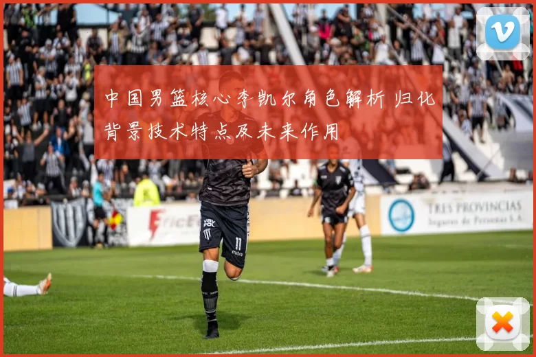 中国男篮核心李凯尔角色解析 归化背景技术特点及未来作用