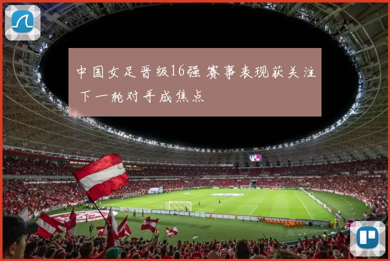 中国女足晋级16强 赛事表现获关注 下一轮对手成焦点