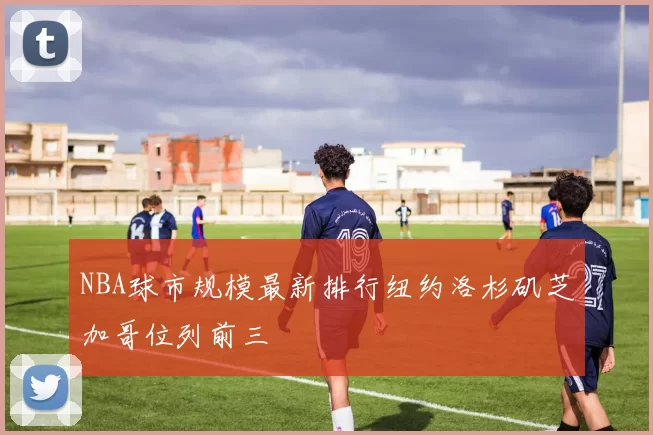 NBA球市规模最新排行纽约洛杉矶芝加哥位列前三