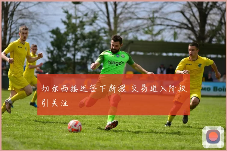 切尔西接近签下新援 交易进入阶段引关注