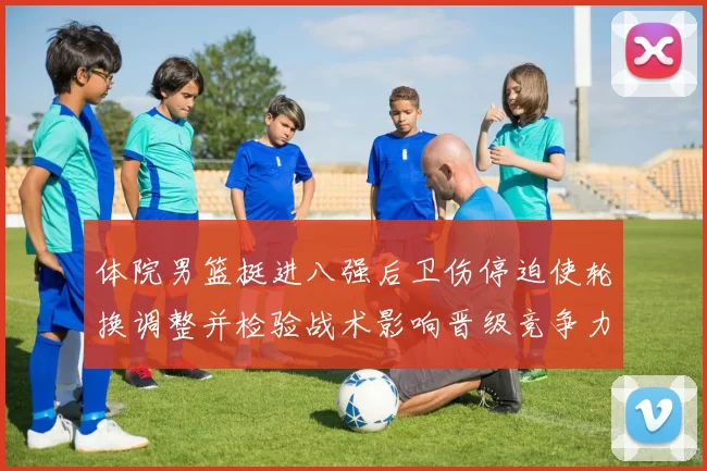 体院男篮挺进八强后卫伤停迫使轮换调整并检验战术影响晋级竞争力