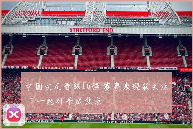 中国女足晋级16强 赛事表现获关注 下一轮对手成焦点
