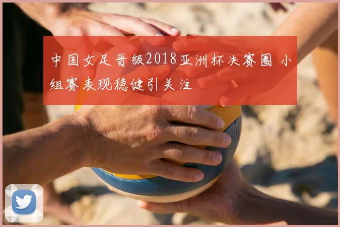 中国女足晋级2018亚洲杯决赛圈 小组赛表现稳健引关注