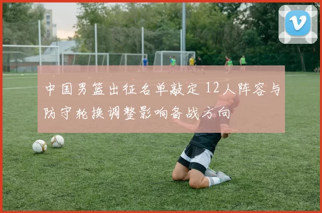 中国男篮出征名单敲定 12人阵容与防守轮换调整影响备战方向