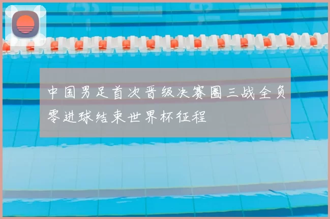 中国男足首次晋级决赛圈三战全负零进球结束世界杯征程