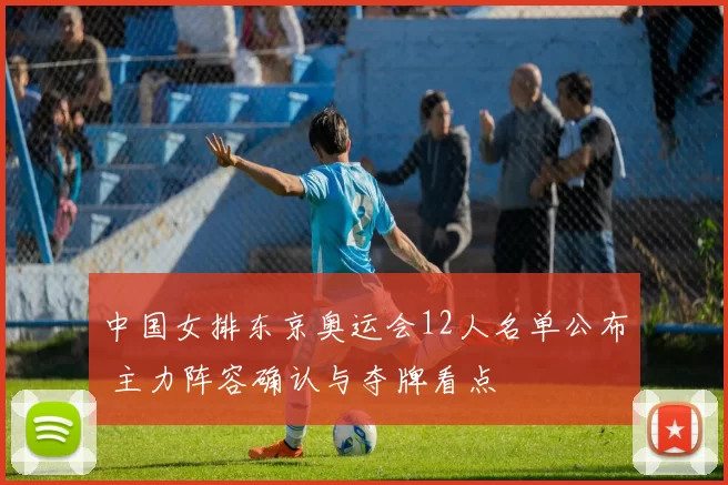 中国女排东京奥运会12人名单公布 主力阵容确认与夺牌看点