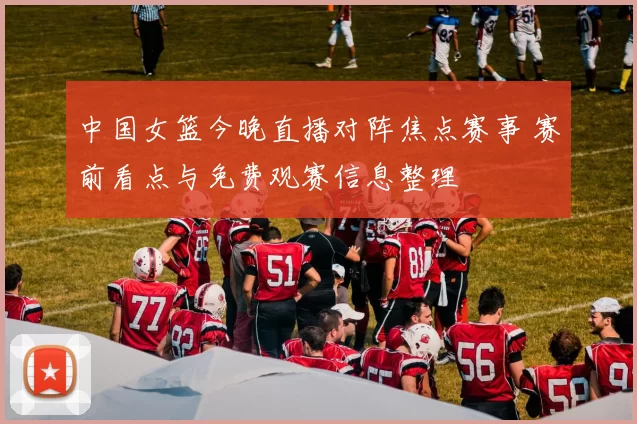 中国女篮今晚直播对阵焦点赛事 赛前看点与免费观赛信息整理