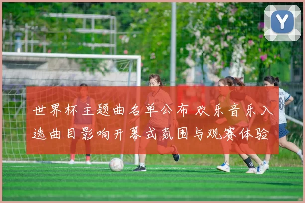 世界杯主题曲名单公布 欢乐音乐入选曲目影响开幕式氛围与观赛体验