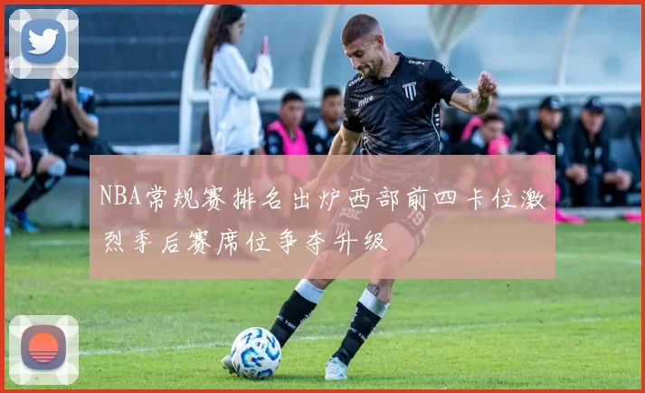 NBA常规赛排名出炉西部前四卡位激烈季后赛席位争夺升级