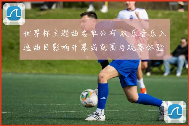 世界杯主题曲名单公布 欢乐音乐入选曲目影响开幕式氛围与观赛体验