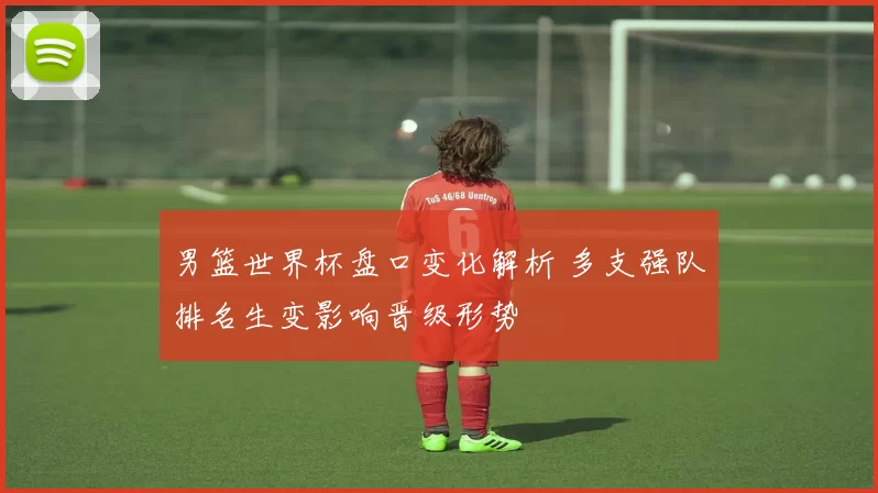 男篮世界杯盘口变化解析 多支强队排名生变影响晋级形势