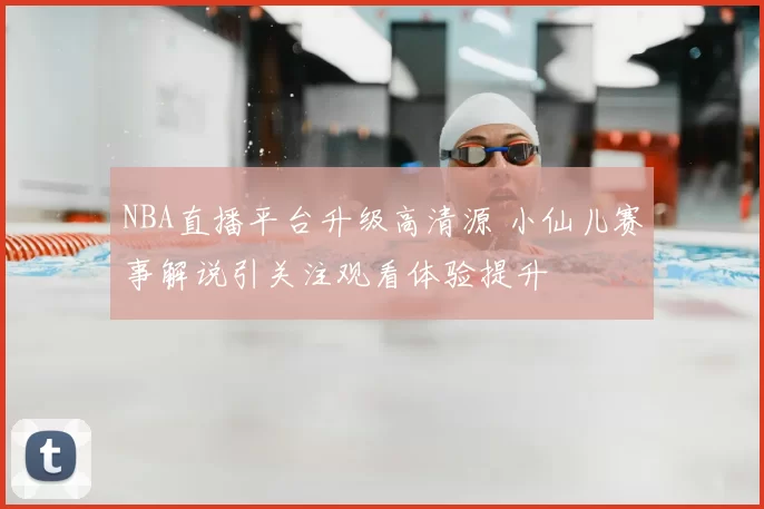 NBA直播平台升级高清源 小仙儿赛事解说引关注观看体验提升