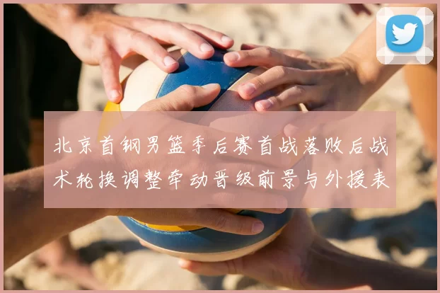 北京首钢男篮季后赛首战落败后战术轮换调整牵动晋级前景与外援表现
