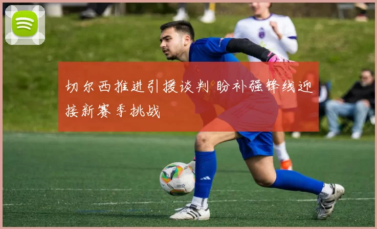 切尔西推进引援谈判 盼补强锋线迎接新赛季挑战