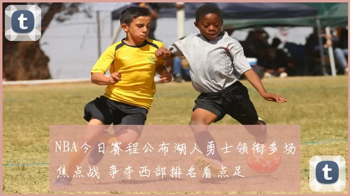 NBA今日赛程公布湖人勇士领衔多场焦点战 争夺西部排名看点足