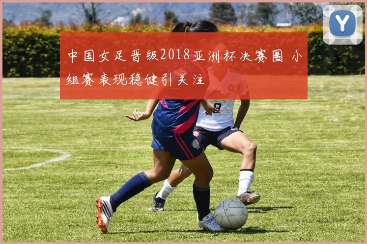 中国女足晋级2018亚洲杯决赛圈 小组赛表现稳健引关注