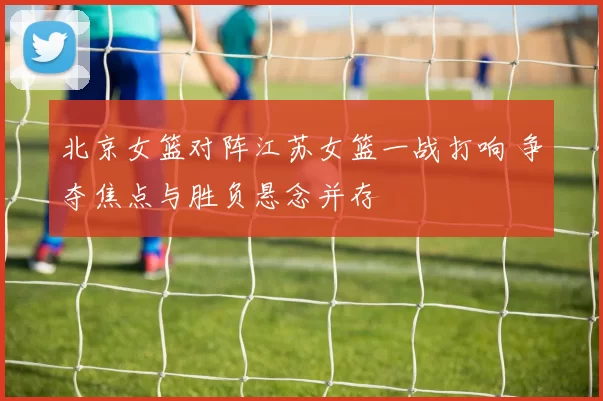 北京女篮对阵江苏女篮一战打响 争夺焦点与胜负悬念并存