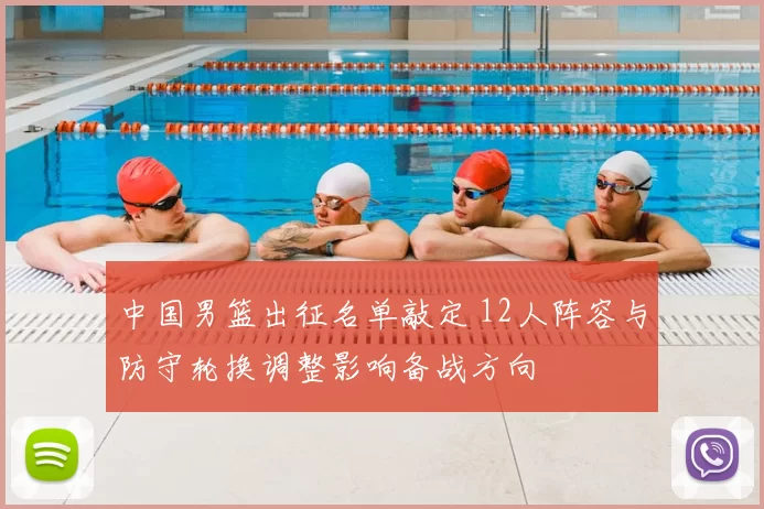 中国男篮出征名单敲定 12人阵容与防守轮换调整影响备战方向