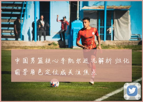 中国男篮核心李凯尔近况解析 归化前景角色定位成关注焦点