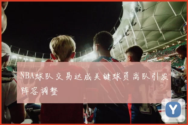 NBA球队交易达成关键球员离队引发阵容调整