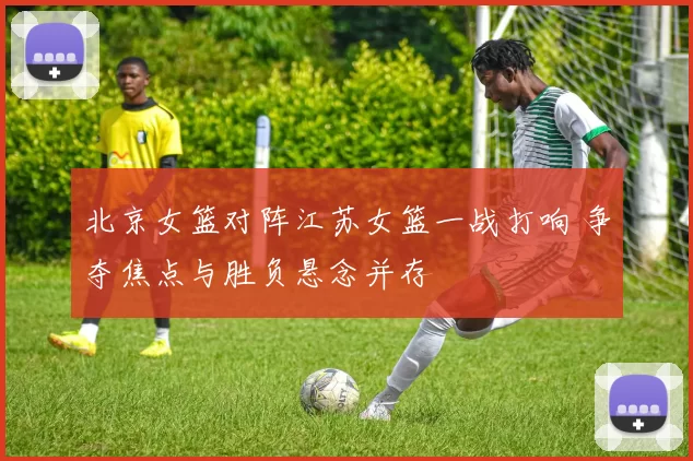 北京女篮对阵江苏女篮一战打响 争夺焦点与胜负悬念并存