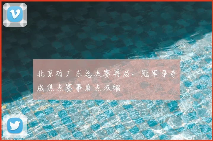 北京对广东总决赛再启，冠军争夺成焦点赛事看点浓缩