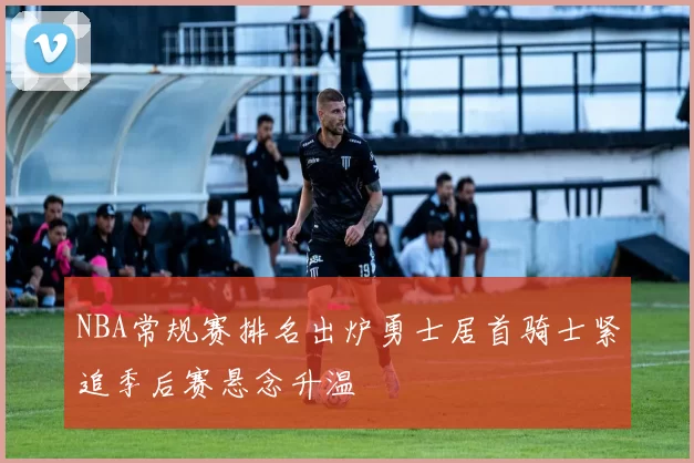 NBA常规赛排名出炉勇士居首骑士紧追季后赛悬念升温