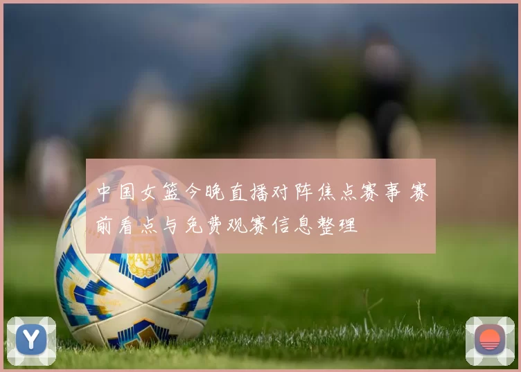 中国女篮今晚直播对阵焦点赛事 赛前看点与免费观赛信息整理
