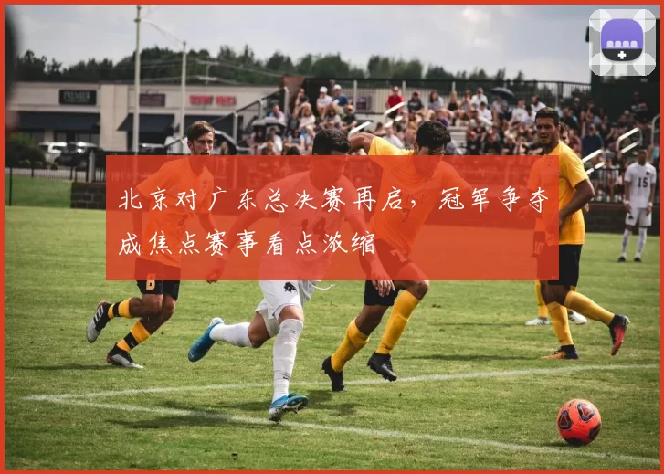 北京对广东总决赛再启，冠军争夺成焦点赛事看点浓缩