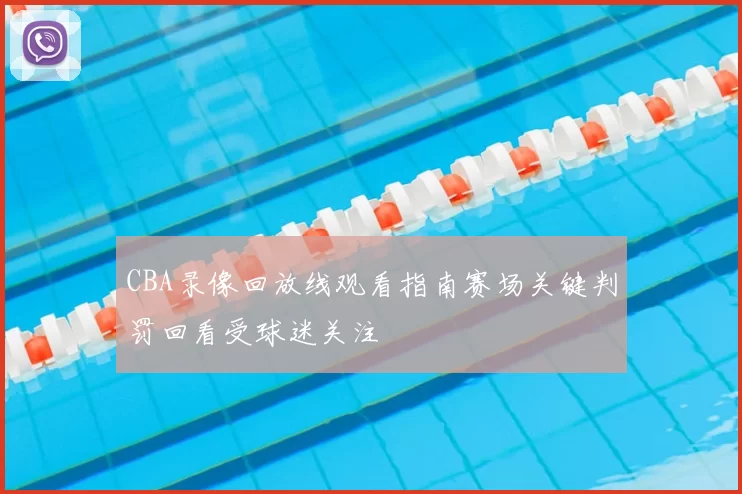 CBA录像回放线观看指南赛场关键判罚回看受球迷关注