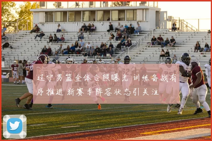 辽宁男篮全体合照曝光 训练备战有序推进 新赛季阵容状态引关注