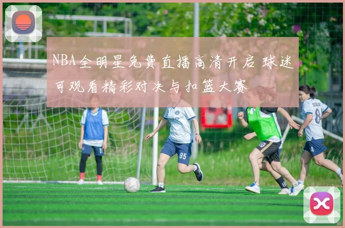 NBA全明星免费直播高清开启 球迷可观看精彩对决与扣篮大赛