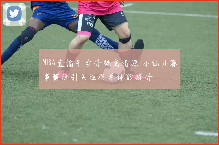 NBA直播平台升级高清源 小仙儿赛事解说引关注观看体验提升