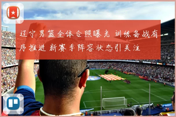 辽宁男篮全体合照曝光 训练备战有序推进 新赛季阵容状态引关注