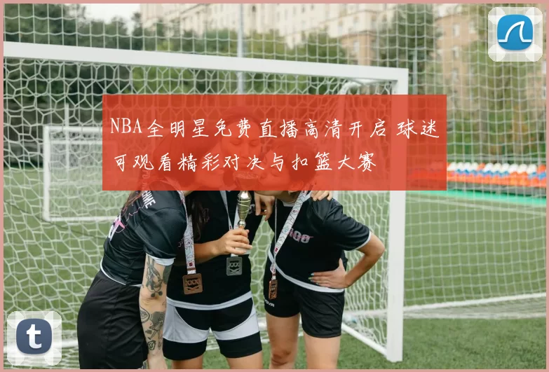 NBA全明星免费直播高清开启 球迷可观看精彩对决与扣篮大赛