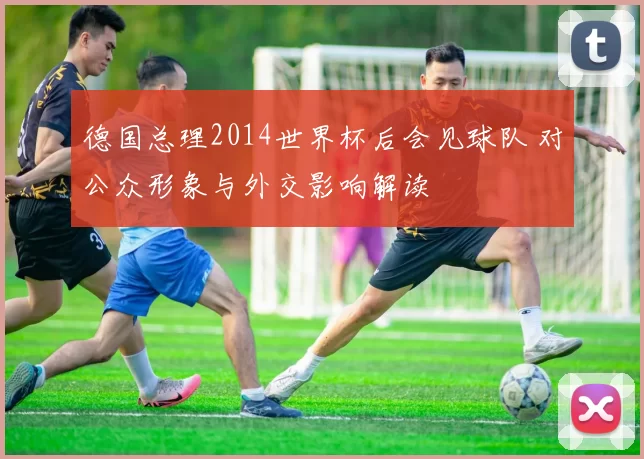 德国总理2014世界杯后会见球队 对公众形象与外交影响解读