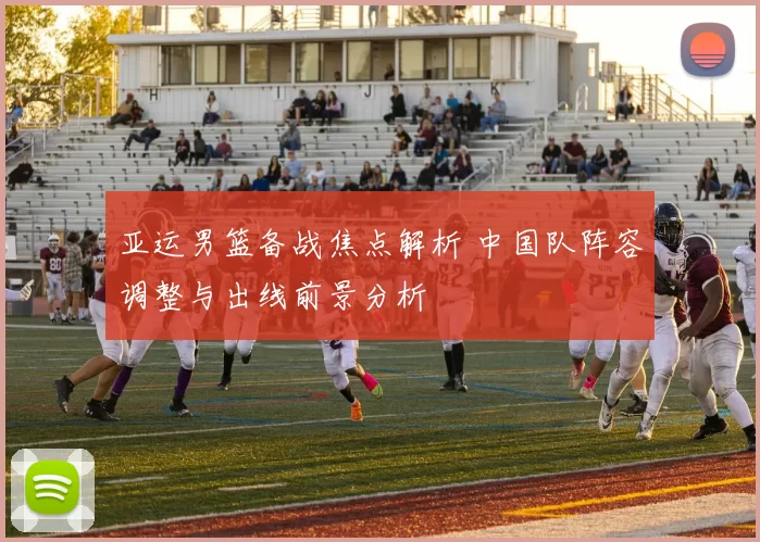 亚运男篮备战焦点解析 中国队阵容调整与出线前景分析