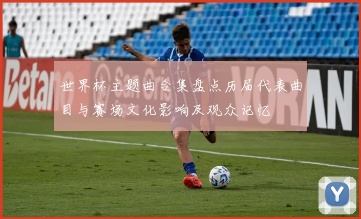 世界杯主题曲合集盘点历届代表曲目与赛场文化影响及观众记忆