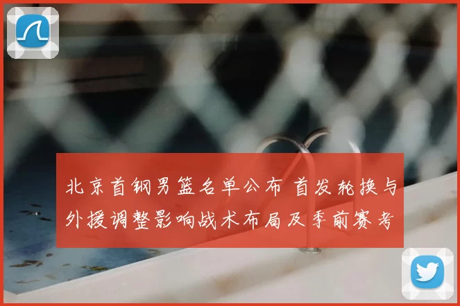 北京首钢男篮名单公布 首发轮换与外援调整影响战术布局及季前赛考量