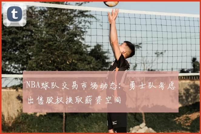 NBA球队交易市场动态：勇士队考虑出售股权换取薪资空间
